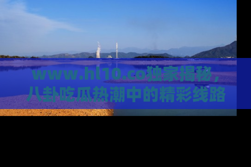 www.hl10.co独家揭秘，八卦吃瓜热潮中的精彩线路推荐