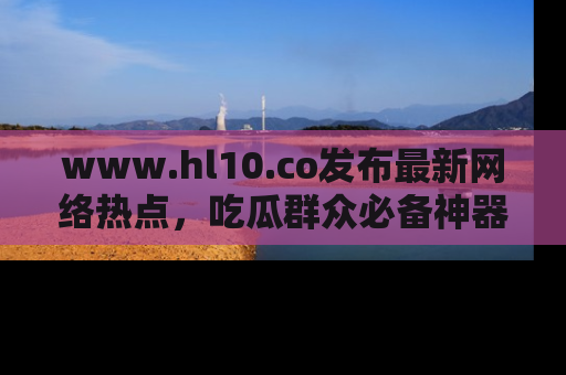 www.hl10.co发布最新网络热点，吃瓜群众必备神器