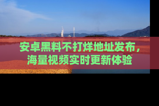 安卓黑料不打烊地址发布,海量视频实时更新体验