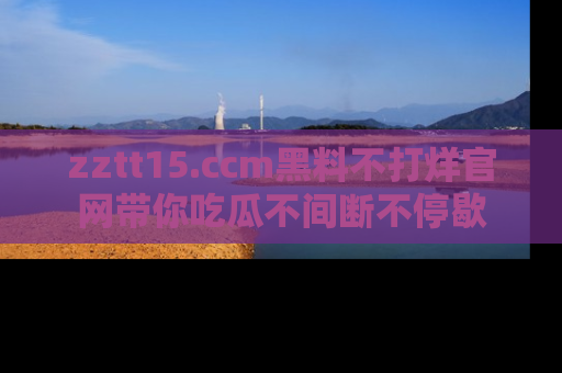 zztt15.ccm黑料不打烊官网带你吃瓜不间断不停歇
