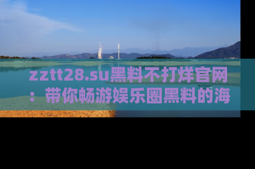 zztt28.su黑料不打烊官网：带你畅游娱乐圈黑料的海洋，掌握每一条最新消息