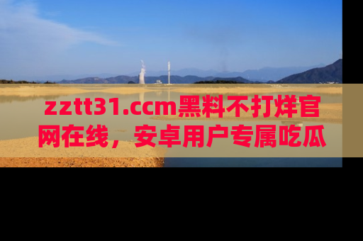 zztt31.ccm黑料不打烊官网在线，安卓用户专属吃瓜神器大揭秘