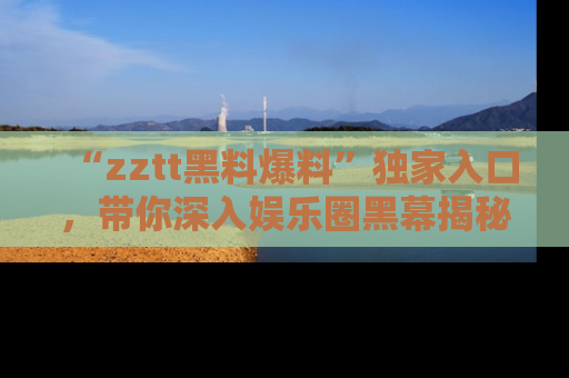 “zztt黑料爆料”独家入口，带你深入娱乐圈黑幕揭秘