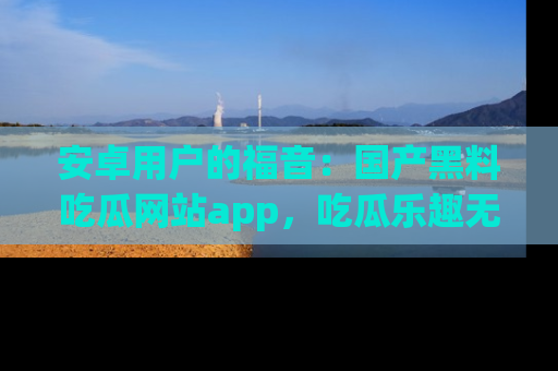 安卓用户的福音:国产黑料吃瓜网站app,吃瓜乐趣无穷尽!
