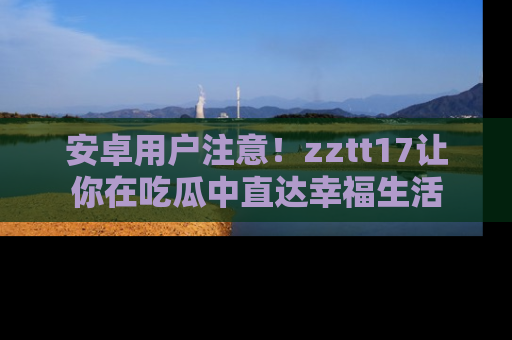 安卓用户注意！zztt17让你在吃瓜中直达幸福生活