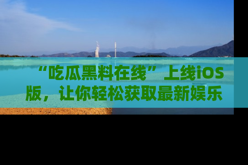 “吃瓜黑料在线”上线iOS版，让你轻松获取最新娱乐新闻