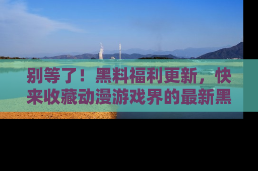别等了！黑料福利更新，快来收藏动漫游戏界的最新黑料吧！