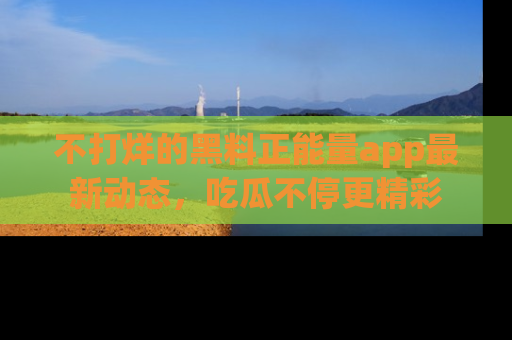 不打烊的黑料正能量app最新动态，吃瓜不停更精彩