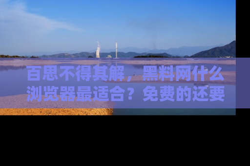 百思不得其解，黑料网什么浏览器最适合？免费的还要能吃瓜太难了！