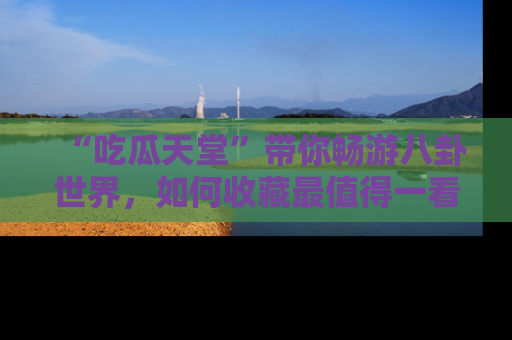 “吃瓜天堂”带你畅游八卦世界，如何收藏最值得一看的趣闻？