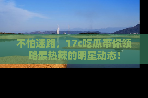 不怕迷路，17c吃瓜带你领略最热辣的明星动态！