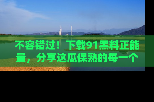 不容错过！下载91黑料正能量，分享这瓜保熟的每一个瞬间！