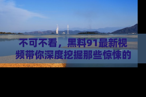 不可不看，黑料91最新视频带你深度挖掘那些惊悚的黑料内幕！