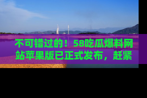 不可错过的！58吃瓜爆料网站苹果版已正式发布，赶紧体验！