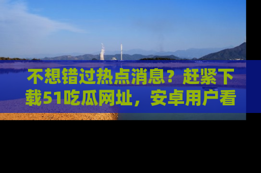 不想错过热点消息？赶紧下载51吃瓜网址，安卓用户看这边！