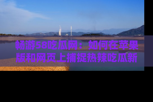 畅游58吃瓜网：如何在苹果版和网页上捕捉热辣吃瓜新闻？