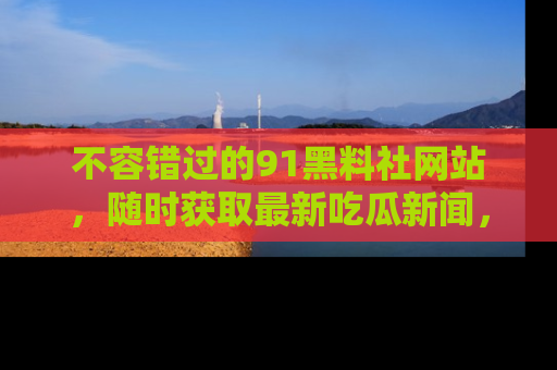 不容错过的91黑料社网站，随时获取最新吃瓜新闻，留意91黑料社的动态更新！
