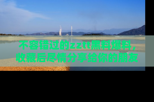 不容错过的zztt黑料爆料，收藏后尽情分享给你的朋友