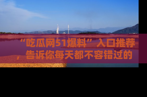 “吃瓜网51爆料”入口推荐，告诉你每天都不容错过的娱乐八卦！