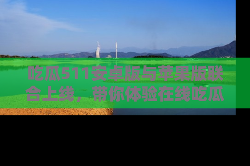 吃瓜511安卓版与苹果版联合上线，带你体验在线吃瓜新天地