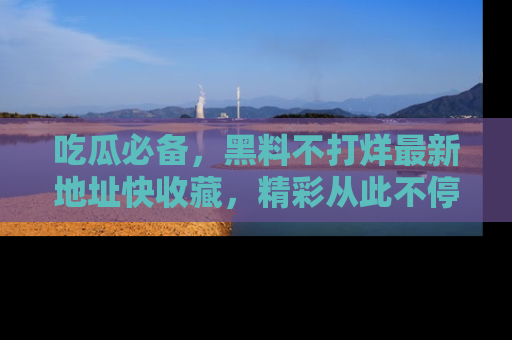 吃瓜必备，黑料不打烊最新地址快收藏，精彩从此不停！