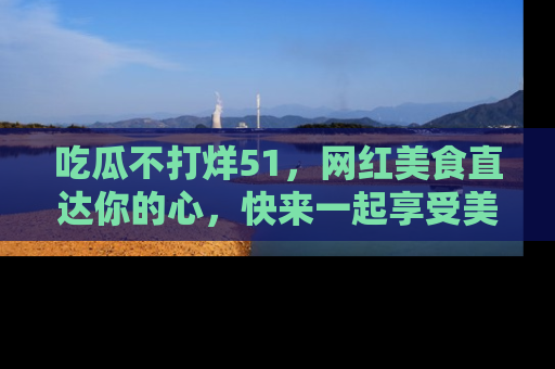 吃瓜不打烊51，网红美食直达你的心，快来一起享受美好时光！