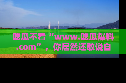 吃瓜不看“www.吃瓜爆料.com”，你居然还敢说自己是吃瓜群众？