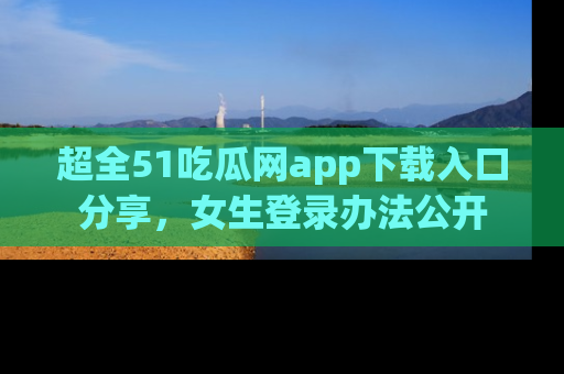 超全51吃瓜网app下载入口分享，女生登录办法公开