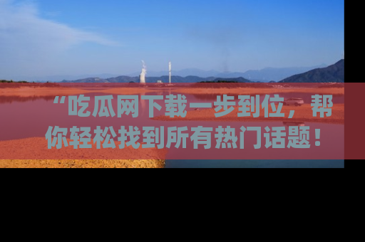 “吃瓜网下载一步到位，帮你轻松找到所有热门话题！”网址：www.chiguaw.com