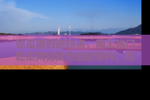 吃瓜圈的新热点，网上热门吃瓜网站聚焦最新事件，尽在吃瓜网站！