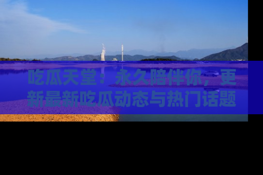 吃瓜天堂：永久陪伴你，更新最新吃瓜动态与热门话题