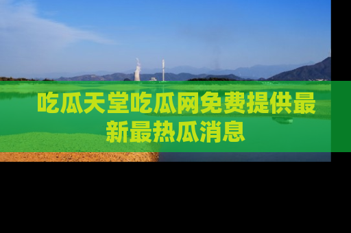 吃瓜天堂吃瓜网免费提供最新最热瓜消息