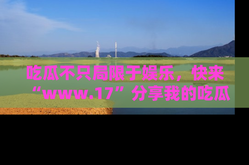 吃瓜不只局限于娱乐，快来“www.17”分享我的吃瓜技巧，成为社交圈的明星！