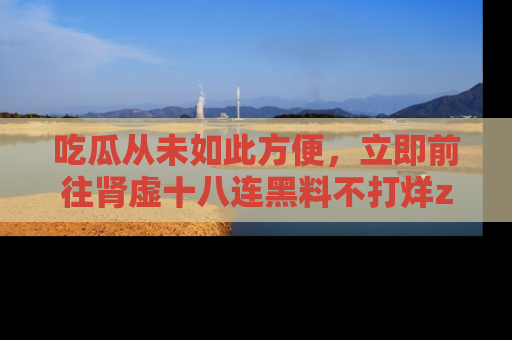 吃瓜从未如此方便，立即前往肾虚十八连黑料不打烊zzzttt，发现更多精彩，地址在这里！
