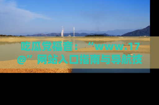 吃瓜党福音：“www.17@”网站入口指南与导航技巧全解析