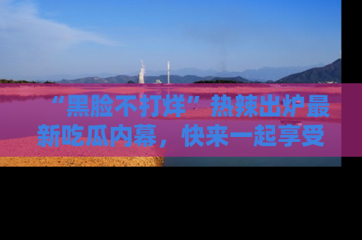 “黑脸不打烊”热辣出炉最新吃瓜内幕，快来一起享受这份乐趣吧！