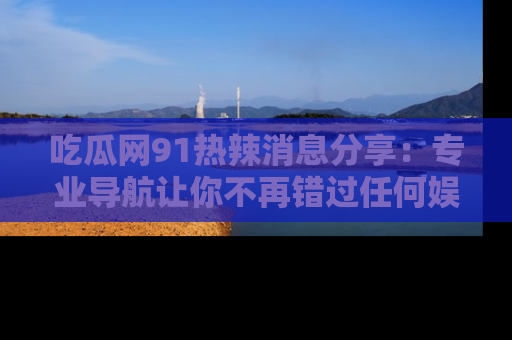吃瓜网91热辣消息分享：专业导航让你不再错过任何娱乐八卦