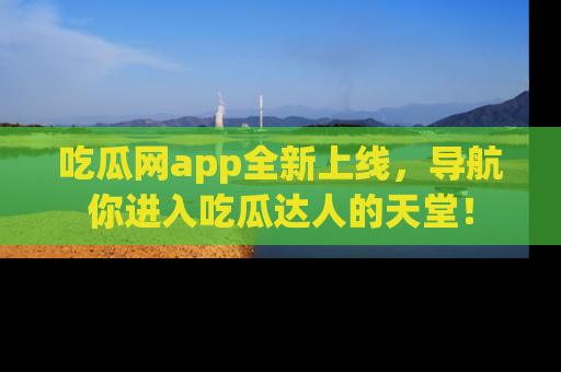 吃瓜网app全新上线，导航你进入吃瓜达人的天堂！