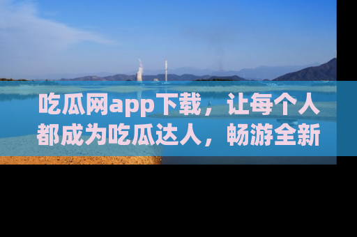 吃瓜网app下载，让每个人都成为吃瓜达人，畅游全新网页！