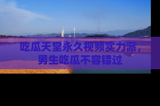 吃瓜天堂永久视频实力派，男生吃瓜不容错过