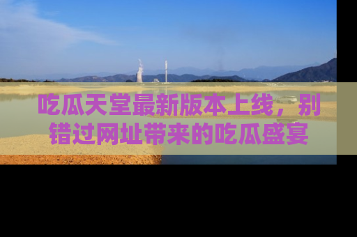 吃瓜天堂最新版本上线，别错过网址带来的吃瓜盛宴