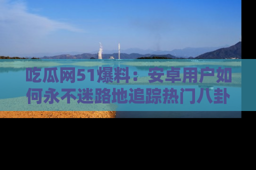 吃瓜网51爆料：安卓用户如何永不迷路地追踪热门八卦信息