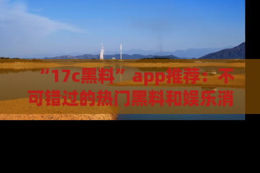 “17c黑料”app推荐:不可错过的热门黑料和娱乐消息