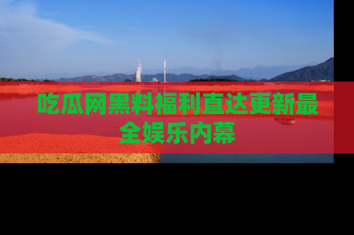 吃瓜网黑料福利直达更新最全娱乐内幕
