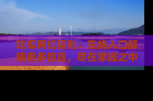 吃瓜网红福利：在线入口解锁更多惊喜，尽在掌握之中