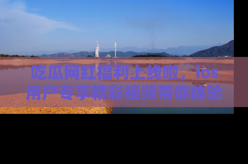 吃瓜网红福利上线啦，ios用户专享精彩视频带你体验乐趣！