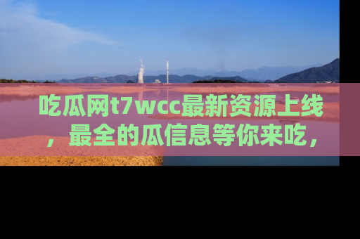 吃瓜网t7wcc最新资源上线，最全的瓜信息等你来吃，快来围观！