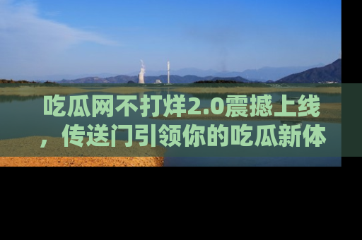 吃瓜网不打烊2.0震撼上线，传送门引领你的吃瓜新体验