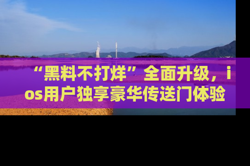 “黑料不打烊”全面升级，ios用户独享豪华传送门体验！