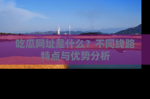 吃瓜网址是什么？不同线路特点与优势分析